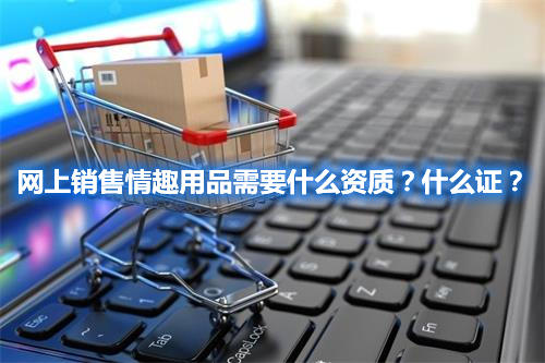 網(wǎng)上銷售情趣用品需要什么資質(zhì)？什么證？