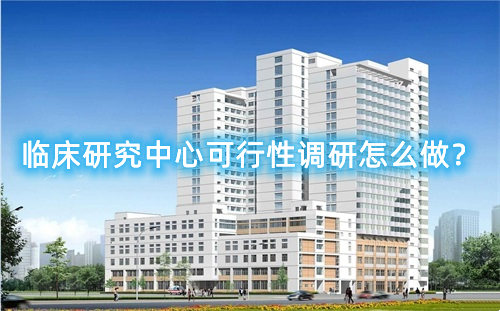 臨床研究中心可行性調研怎么做？臨床研究中心篩選成功案例分享