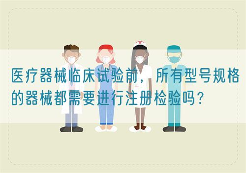 醫(yī)療器械臨床試驗前，所有型號規(guī)格的器械都需要進行注冊檢驗嗎？(圖1)