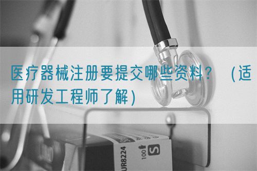 醫(yī)療器械注冊(cè)要提交哪些資料？（適用研發(fā)工程師了解）(圖1)