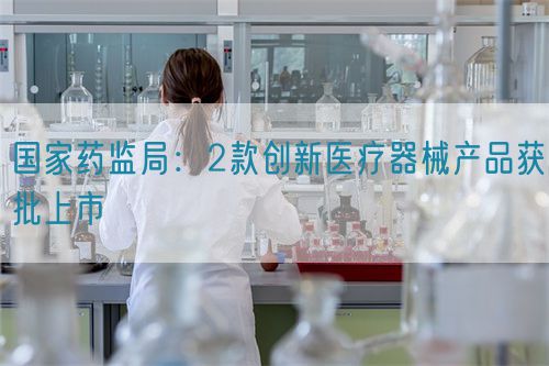 國(guó)家藥監(jiān)局：2款創(chuàng)新醫(yī)療器械產(chǎn)品獲批上市