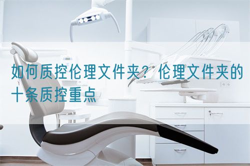 如何質(zhì)控倫理文件夾？倫理文件夾的十條質(zhì)控重點(diǎn)(圖1)