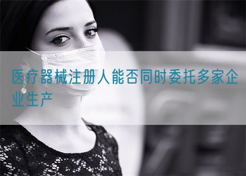 醫(yī)療器械注冊人能否同時委托多家企業(yè)生產(chǎn)(圖1)