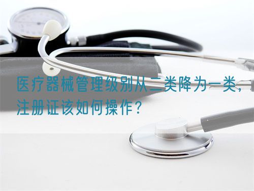 醫(yī)療器械管理級別從二類降為一類，注冊證該如何操作？(圖1)
