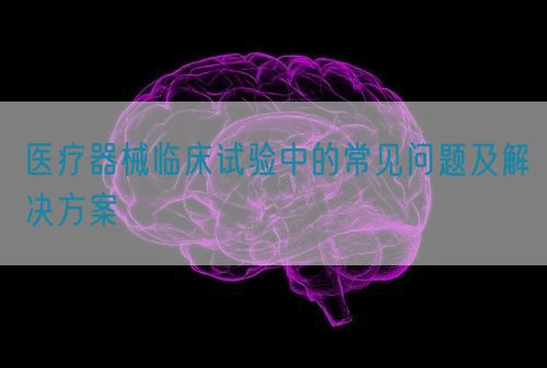 醫(yī)療器械臨床試驗中的常見問題及解決方案(圖1)