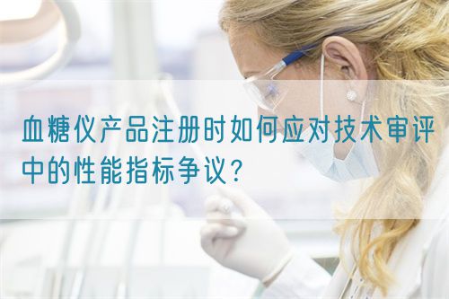 血糖儀產(chǎn)品注冊(cè)時(shí)如何應(yīng)對(duì)技術(shù)審評(píng)中的性能指標(biāo)爭(zhēng)議？(圖1)