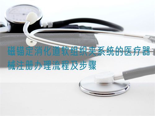 磁錨定消化道軟組織夾系統的醫(yī)療器械注冊辦理流程及步驟(圖1)