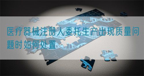 醫(yī)療器械注冊(cè)人委托生產(chǎn)出現(xiàn)質(zhì)量問(wèn)題時(shí)如何處置(圖1)