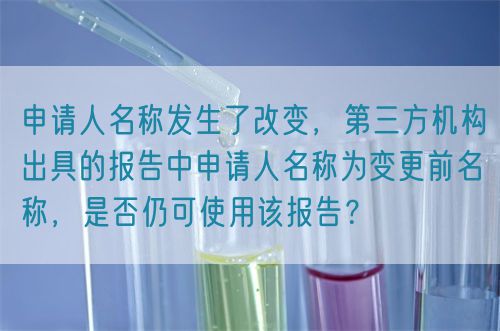 申請人名稱發(fā)生了改變，第三方機(jī)構(gòu)出具的報告中申請人名稱為變更前名稱，是否仍可使用該報告？(圖1)