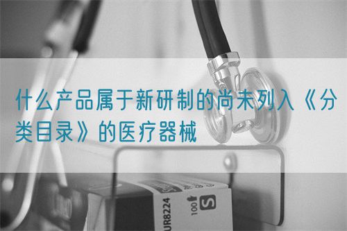 什么產(chǎn)品屬于新研制的尚未列入《分類目錄》的醫(yī)療器械(圖1)
