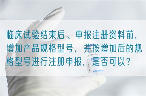 臨床試驗結(jié)束后、申報注冊資料前，增加產(chǎn)品規(guī)格型號，并按增加后的規(guī)格型號進行注冊申報，是否可以？(圖1)