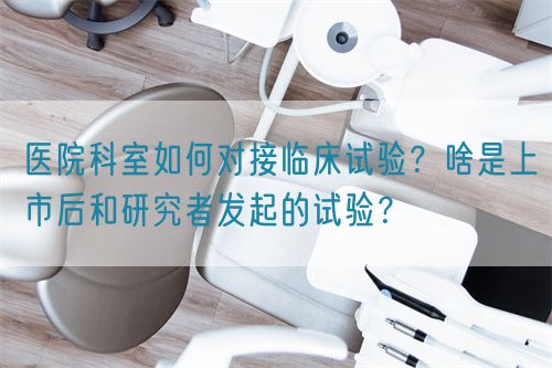 醫(yī)院科室如何對接臨床試驗？啥是上市后和研究者發(fā)起的試驗？(圖1)