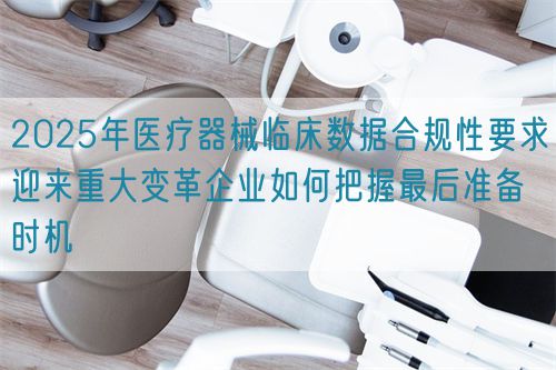 2025年醫(yī)療器械臨床數(shù)據(jù)合規(guī)性要求迎來重大變革企業(yè)如何把握最后準備時機(圖1)