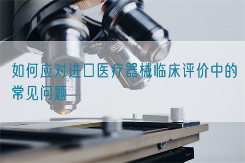 如何應(yīng)對(duì)進(jìn)口醫(yī)療器械臨床評(píng)價(jià)中的常見問題(圖1)