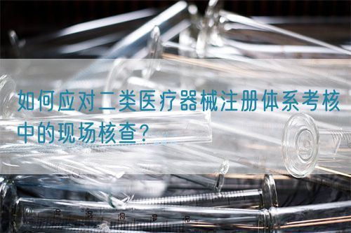 如何應(yīng)對(duì)二類醫(yī)療器械注冊(cè)體系考核中的現(xiàn)場(chǎng)核查？(圖1)